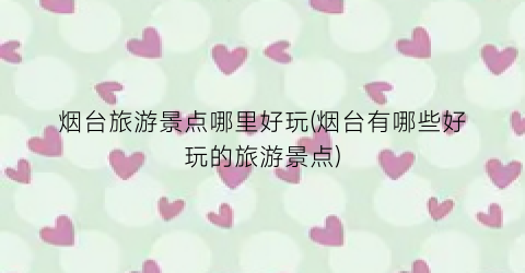 烟台旅游景点哪里好玩(烟台有哪些好玩的旅游景点)