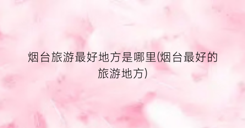 烟台旅游最好地方是哪里(烟台最好的旅游地方)