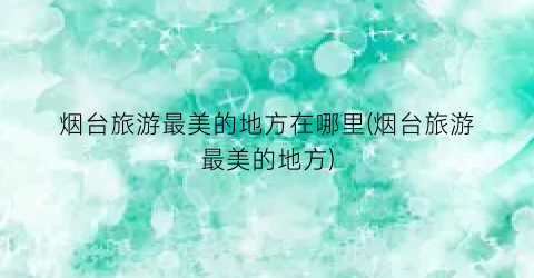 烟台旅游最美的地方在哪里(烟台旅游最美的地方)