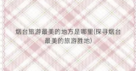 烟台旅游最美的地方是哪里(探寻烟台最美的旅游胜地)
