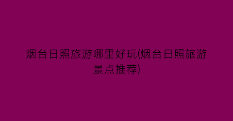 烟台日照旅游哪里好玩(烟台日照旅游景点推荐)