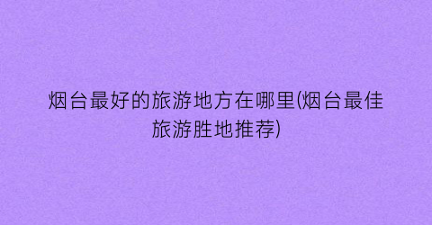 烟台最好的旅游地方在哪里(烟台最佳旅游胜地推荐)