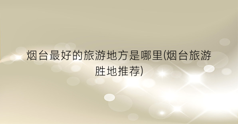 烟台最好的旅游地方是哪里(烟台旅游胜地推荐)