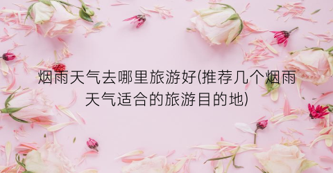 烟雨天气去哪里旅游好(推荐几个烟雨天气适合的旅游目的地)