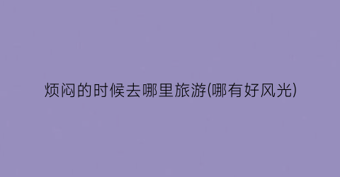 烦闷的时候去哪里旅游(哪有好风光)