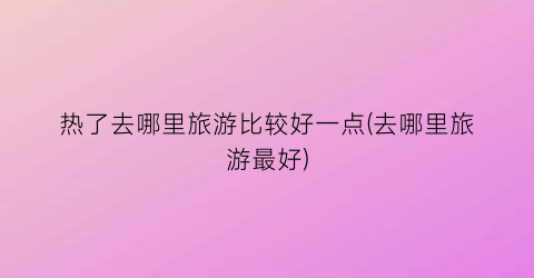 热了去哪里旅游比较好一点(去哪里旅游最好)