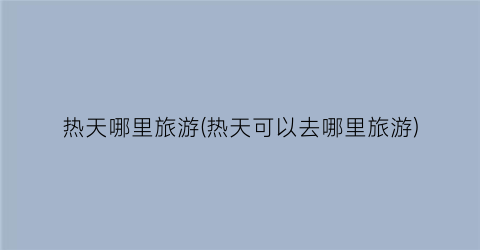 热天哪里旅游(热天可以去哪里旅游)