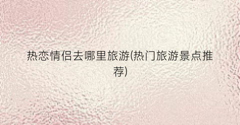 热恋情侣去哪里旅游(热门旅游景点推荐)