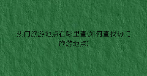 热门旅游地点在哪里查(如何查找热门旅游地点)