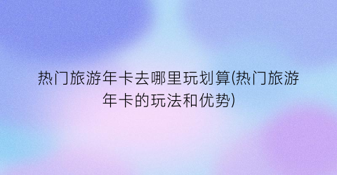 热门旅游年卡去哪里玩划算(热门旅游年卡的玩法和优势)