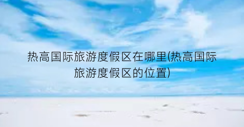 热高国际旅游度假区在哪里(热高国际旅游度假区的位置)