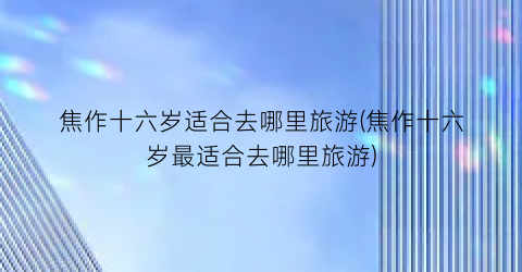 焦作十六岁适合去哪里旅游(焦作十六岁最适合去哪里旅游)
