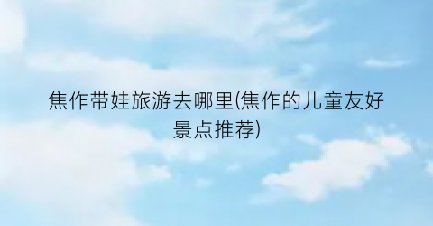 焦作带娃旅游去哪里(焦作的儿童友好景点推荐)