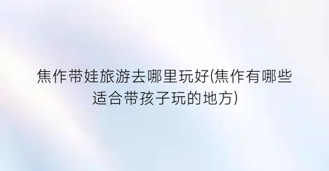焦作带娃旅游去哪里玩好(焦作有哪些适合带孩子玩的地方)