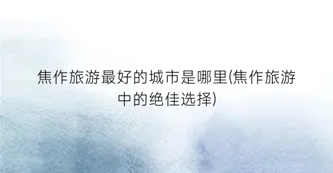 焦作旅游最好的城市是哪里(焦作旅游中的绝佳选择)