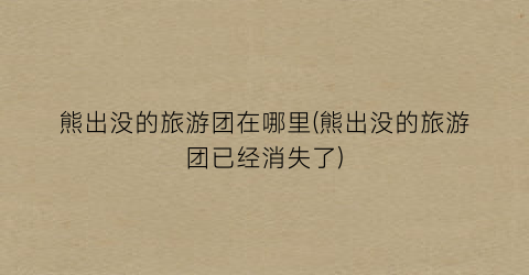 熊出没的旅游团在哪里(熊出没的旅游团已经消失了)