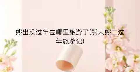 熊出没过年去哪里旅游了(熊大熊二过年旅游记)