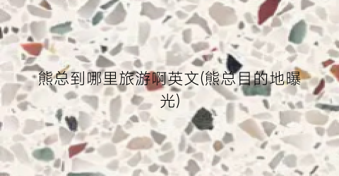 熊总到哪里旅游啊英文(熊总目的地曝光)