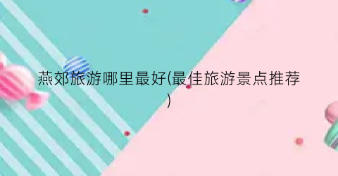燕郊旅游哪里最好(最佳旅游景点推荐)