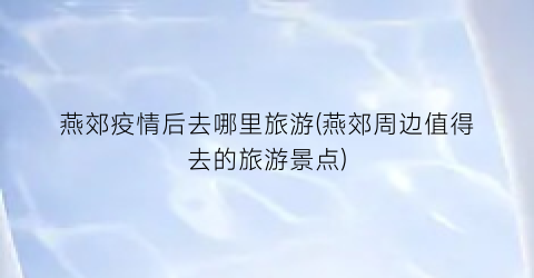 燕郊疫情后去哪里旅游(燕郊周边值得去的旅游景点)