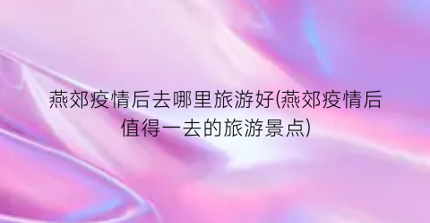 燕郊疫情后去哪里旅游好(燕郊疫情后值得一去的旅游景点)