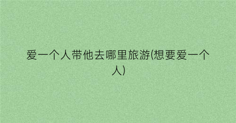 爱一个人带他去哪里旅游(想要爱一个人)