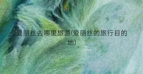 爱丽丝去哪里旅游(爱丽丝的旅行目的地)