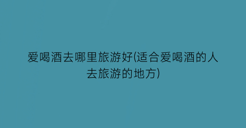 爱喝酒去哪里旅游好(适合爱喝酒的人去旅游的地方)
