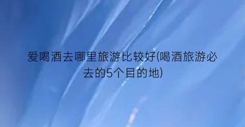 爱喝酒去哪里旅游比较好(喝酒旅游必去的5个目的地)