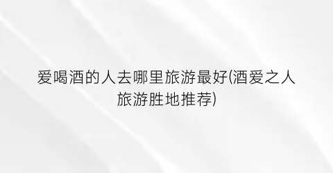 爱喝酒的人去哪里旅游最好(酒爱之人旅游胜地推荐)
