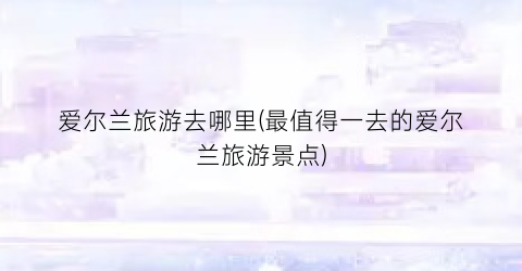 爱尔兰旅游去哪里(最值得一去的爱尔兰旅游景点)