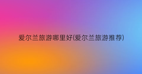 爱尔兰旅游哪里好(爱尔兰旅游推荐)