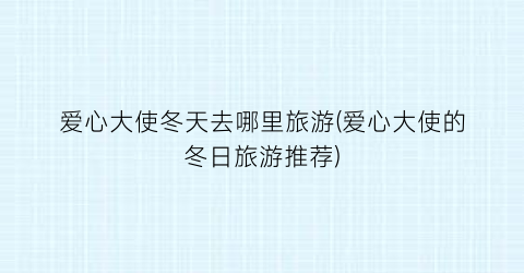 爱心大使冬天去哪里旅游(爱心大使的冬日旅游推荐)