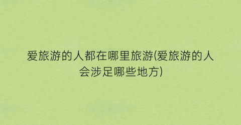 爱旅游的人都在哪里旅游(爱旅游的人会涉足哪些地方)