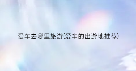 爱车去哪里旅游(爱车的出游地推荐)