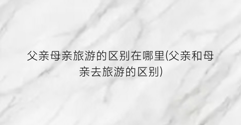 父亲母亲旅游的区别在哪里(父亲和母亲去旅游的区别)
