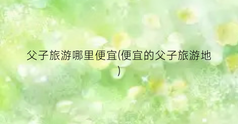 父子旅游哪里便宜(便宜的父子旅游地)