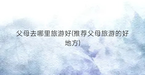 父母去哪里旅游好(推荐父母旅游的好地方)