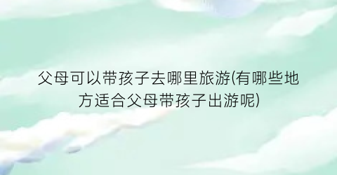 父母可以带孩子去哪里旅游(有哪些地方适合父母带孩子出游呢)