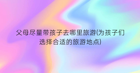父母尽量带孩子去哪里旅游(为孩子们选择合适的旅游地点)
