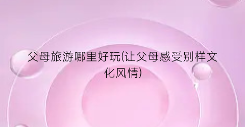 父母旅游哪里好玩(让父母感受别样文化风情)