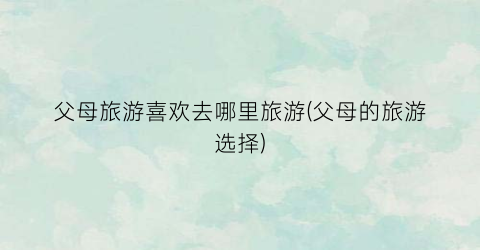父母旅游喜欢去哪里旅游(父母的旅游选择)