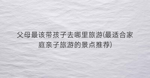 父母最该带孩子去哪里旅游(最适合家庭亲子旅游的景点推荐)