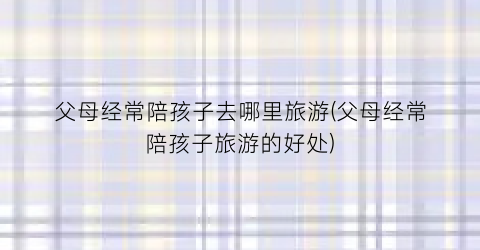 父母经常陪孩子去哪里旅游(父母经常陪孩子旅游的好处)