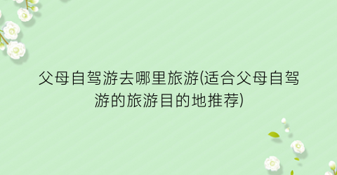 父母自驾游去哪里旅游(适合父母自驾游的旅游目的地推荐)
