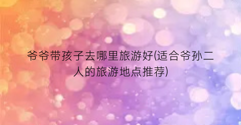 爷爷带孩子去哪里旅游好(适合爷孙二人的旅游地点推荐)