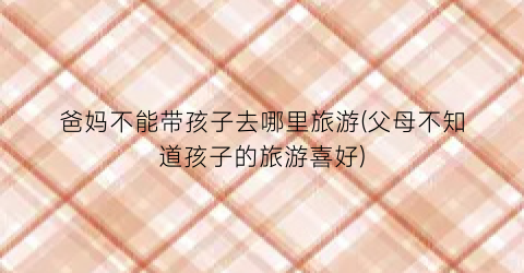 爸妈不能带孩子去哪里旅游(父母不知道孩子的旅游喜好)
