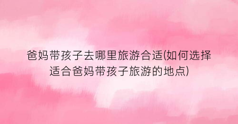 爸妈带孩子去哪里旅游合适(如何选择适合爸妈带孩子旅游的地点)