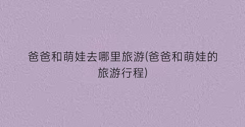 爸爸和萌娃去哪里旅游(爸爸和萌娃的旅游行程)