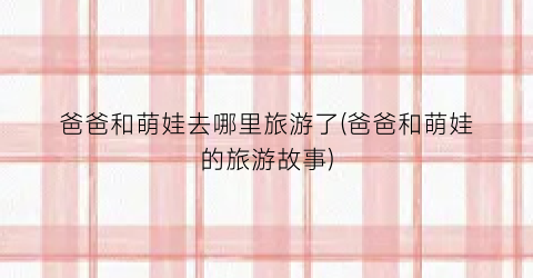 爸爸和萌娃去哪里旅游了(爸爸和萌娃的旅游故事)